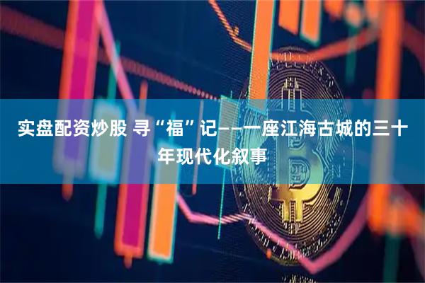 实盘配资炒股 寻“福”记——一座江海古城的三十年现代化叙事