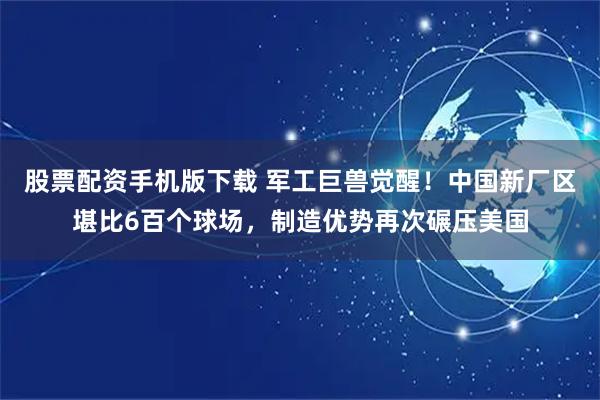 股票配资手机版下载 军工巨兽觉醒!中国新厂区堪比6百个球场,制造优势再次碾压美国