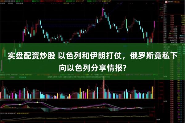 实盘配资炒股 以色列和伊朗打仗，俄罗斯竟私下向以色列分享情报?