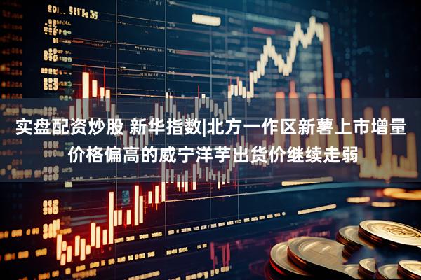 实盘配资炒股 新华指数|北方一作区新薯上市增量 价格偏高的威宁洋芋出货价继续走弱