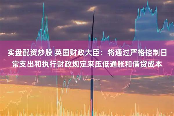 实盘配资炒股 英国财政大臣：将通过严格控制日常支出和执行财政规定来压低通胀和借贷成本