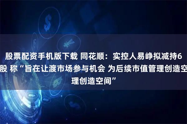 股票配资手机版下载 同花顺：实控人易峥拟减持68万股 称“旨在让渡市场参与机会 为后续市值管理创造空间”