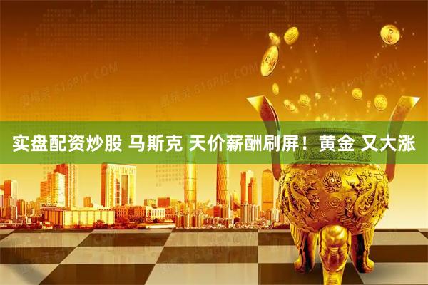 实盘配资炒股 马斯克 天价薪酬刷屏！黄金 又大涨