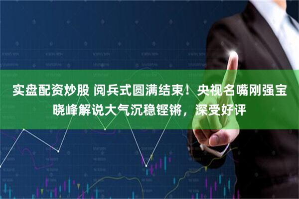 实盘配资炒股 阅兵式圆满结束！央视名嘴刚强宝晓峰解说大气沉稳铿锵，深受好评