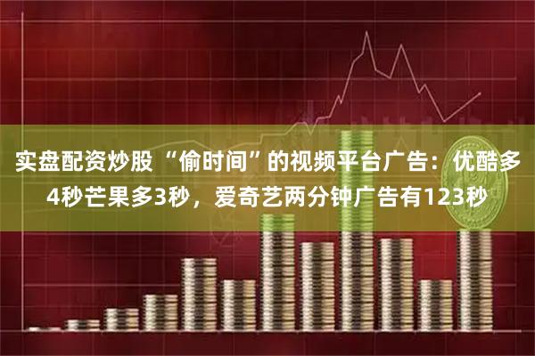 实盘配资炒股 “偷时间”的视频平台广告：优酷多4秒芒果多3秒，爱奇艺两分钟广告有123秒