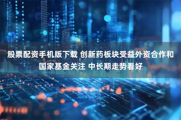 股票配资手机版下载 创新药板块受益外资合作和国家基金关注 中长期走势看好