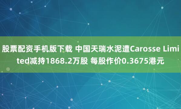 股票配资手机版下载 中国天瑞水泥遭Carosse Limited减持1868.2万股 每股作价0.3675港元