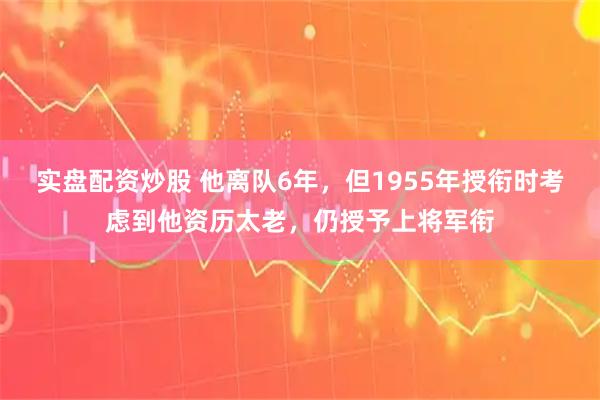 实盘配资炒股 他离队6年，但1955年授衔时考虑到他资历太老，仍授予上将军衔