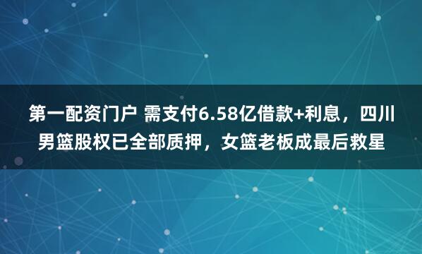 第一配资门户 需支付6.58亿借款+利息，四川男篮股权已全部质押，女篮老板成最后救星