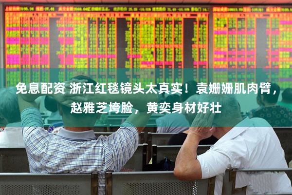 免息配资 浙江红毯镜头太真实！袁姗姗肌肉臂，赵雅芝垮脸，黄奕身材好壮