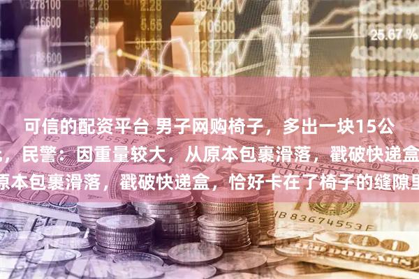 可信的配资平台 男子网购椅子，多出一块15公斤银板，价值40余万元，民警：因重量较大，从原本包裹滑落，戳破快递盒，恰好卡在了椅子的缝隙里