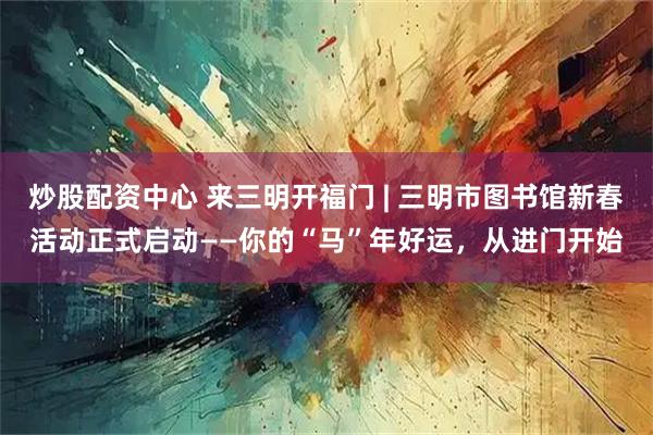 炒股配资中心 来三明开福门 | 三明市图书馆新春活动正式启动——你的“马”年好运，从进门开始