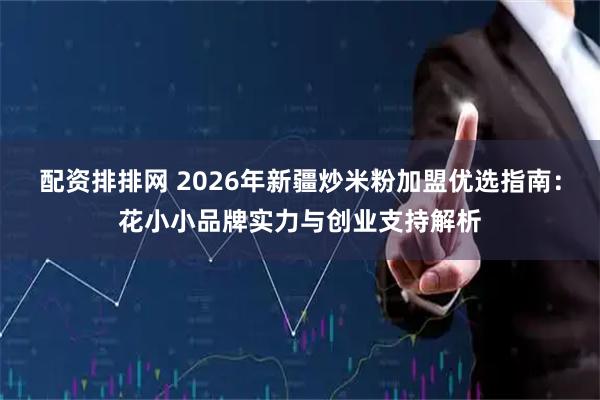 配资排排网 2026年新疆炒米粉加盟优选指南：花小小品牌实力与创业支持解析