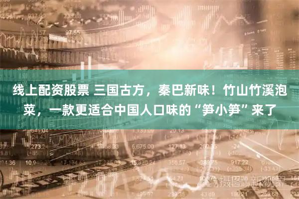 线上配资股票 三国古方，秦巴新味！竹山竹溪泡菜，一款更适合中国人口味的“笋小笋”来了