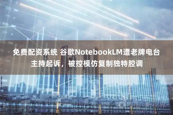 免费配资系统 谷歌NotebookLM遭老牌电台主持起诉，被控模仿复制独特腔调