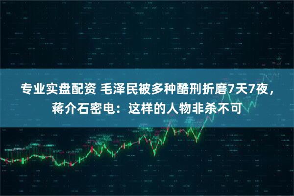 专业实盘配资 毛泽民被多种酷刑折磨7天7夜，蒋介石密电：这样的人物非杀不可