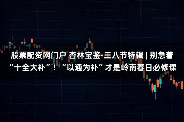 股票配资网门户 杏林宝鉴·三八节特辑 | 别急着“十全大补”!“以通为补”才是岭南春日必修课