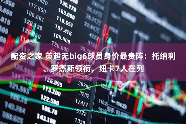 配资之家 英超无big6球员身价最贵阵：托纳利、罗杰斯领衔，纽卡7人在列