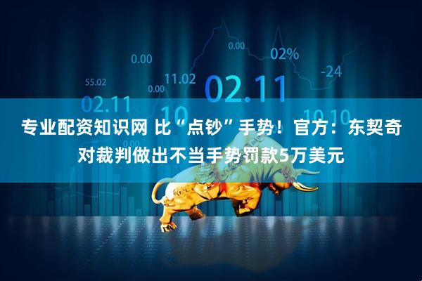 专业配资知识网 比“点钞”手势！官方：东契奇对裁判做出不当手势罚款5万美元