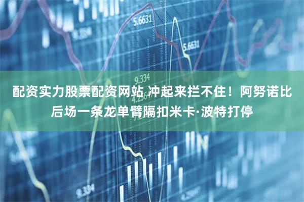配资实力股票配资网站 冲起来拦不住！阿努诺比后场一条龙单臂隔扣米卡·波特打停