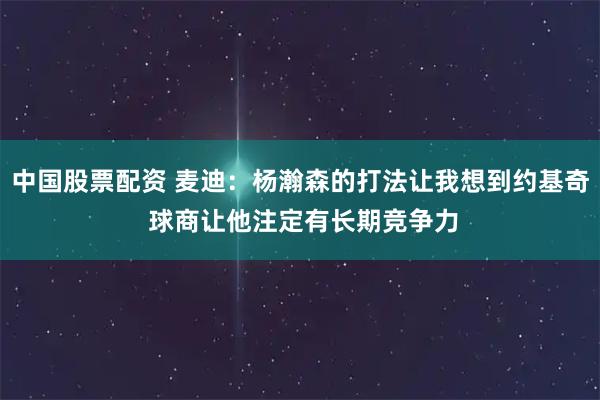 中国股票配资 麦迪：杨瀚森的打法让我想到约基奇 球商让他注定有长期竞争力
