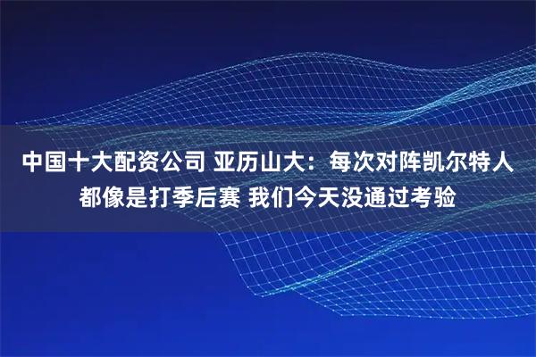 中国十大配资公司 亚历山大:每次对阵凯尔特人都像是打季后赛 我们今天没通过考验