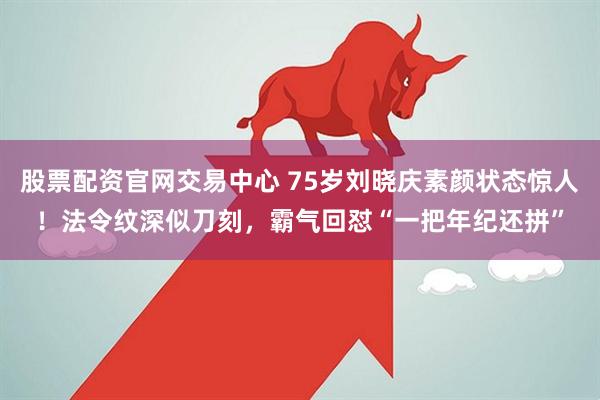 股票配资官网交易中心 75岁刘晓庆素颜状态惊人！法令纹深似刀刻，霸气回怼“一把年纪还拼”