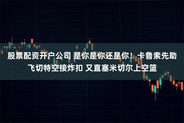 股票配资开户公司 是你是你还是你！卡鲁索先助飞切特空接炸扣 又直塞米切尔上空篮