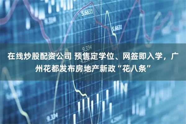 在线炒股配资公司 预售定学位、网签即入学，广州花都发布房地产新政“花八条”