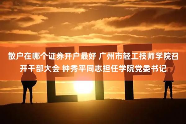 散户在哪个证券开户最好 广州市轻工技师学院召开干部大会 钟秀平同志担任学院党委书记
