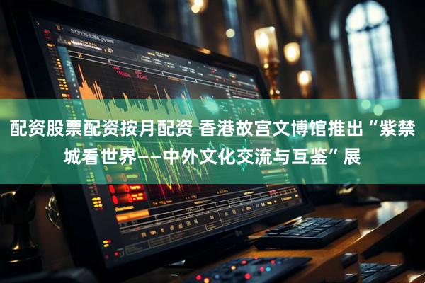 配资股票配资按月配资 香港故宫文博馆推出“紫禁城看世界——中外文化交流与互鉴”展