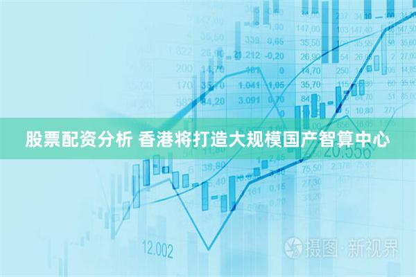 股票配资分析 香港将打造大规模国产智算中心