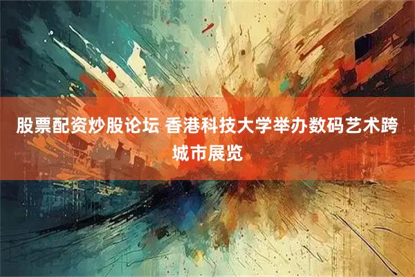 股票配资炒股论坛 香港科技大学举办数码艺术跨城市展览