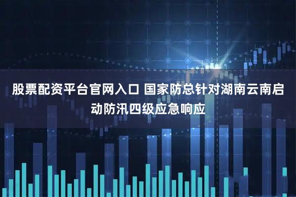 股票配资平台官网入口 国家防总针对湖南云南启动防汛四级应急响应