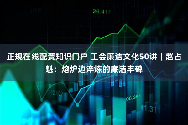 正规在线配资知识门户 工会廉洁文化50讲｜赵占魁：熔炉边淬炼的廉洁丰碑